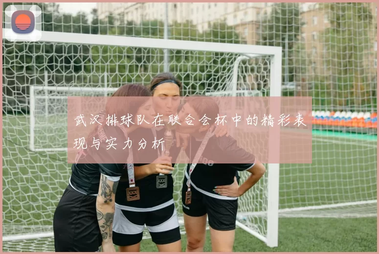 武汉排球队在联合会杯中的精彩表现与实力分析