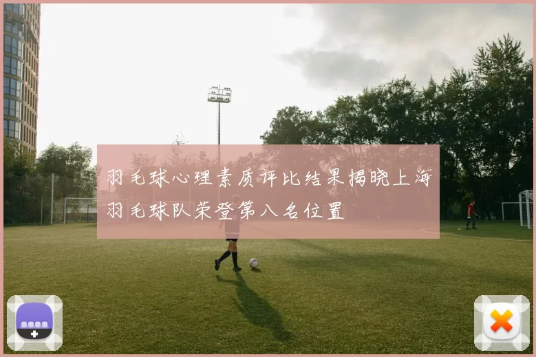 羽毛球心理素质评比结果揭晓上海羽毛球队荣登第八名位置