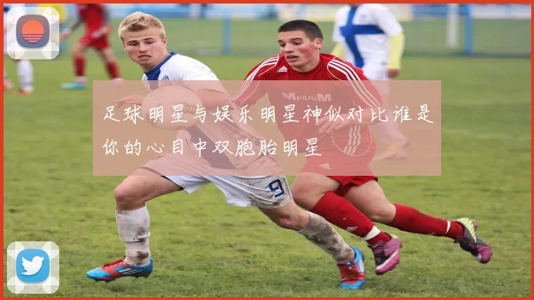 足球明星与娱乐明星神似对比谁是你的心目中双胞胎明星