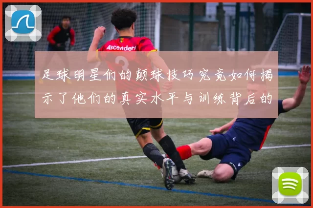足球明星们的颠球技巧究竟如何揭示了他们的真实水平与训练背后的故事
