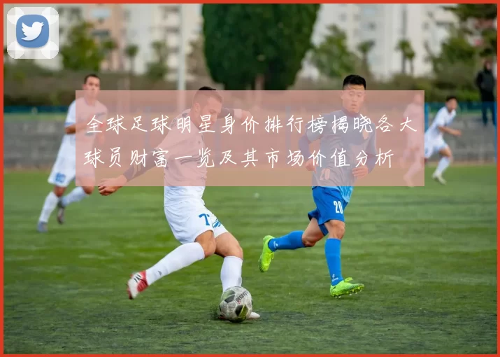 全球足球明星身价排行榜揭晓各大球员财富一览及其市场价值分析