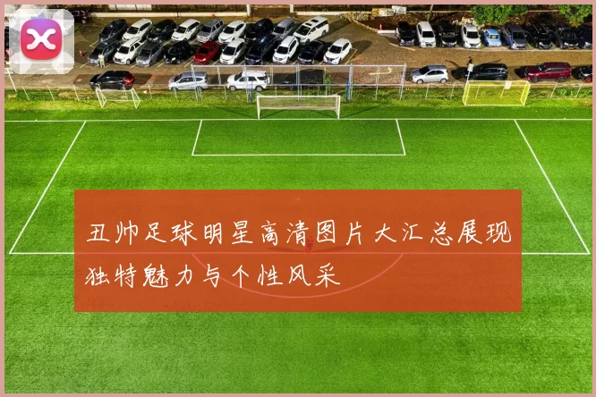 丑帅足球明星高清图片大汇总展现独特魅力与个性风采