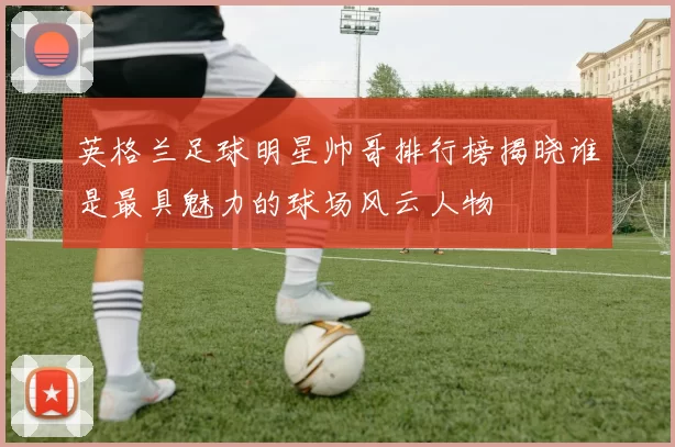 英格兰足球明星帅哥排行榜揭晓谁是最具魅力的球场风云人物