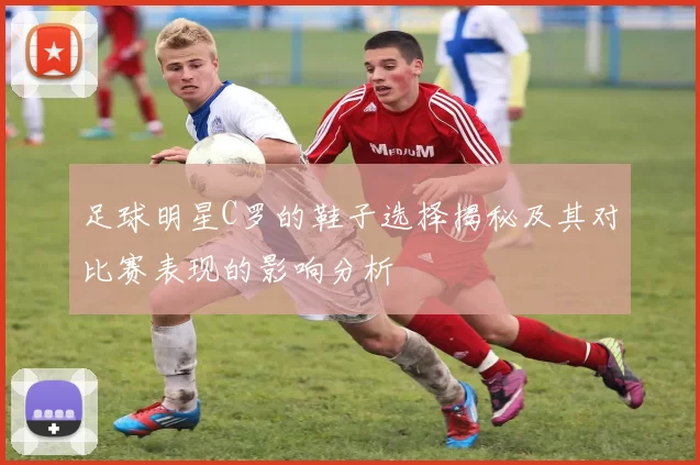 足球明星C罗的鞋子选择揭秘及其对比赛表现的影响分析