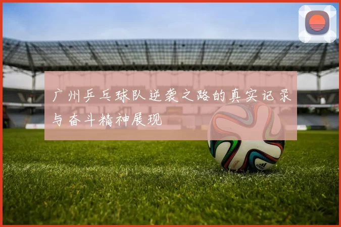 广州乒乓球队逆袭之路的真实记录与奋斗精神展现