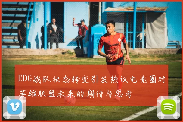 EDG战队状态转变引发热议电竞圈对英雄联盟未来的期待与思考