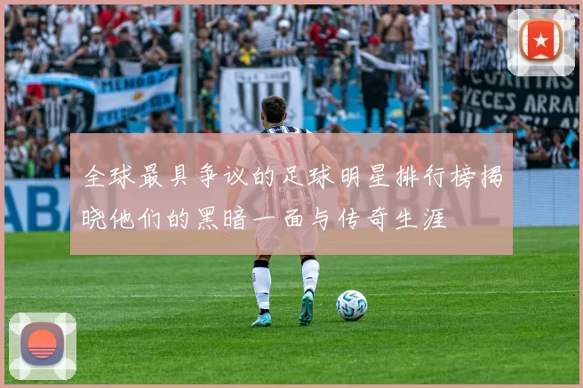 全球最具争议的足球明星排行榜揭晓他们的黑暗一面与传奇生涯