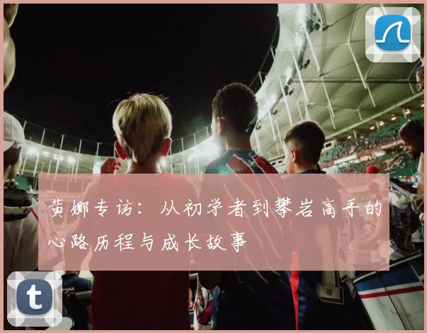 黄娜专访：从初学者到攀岩高手的心路历程与成长故事