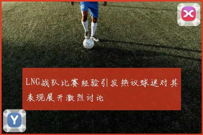 LNG战队比赛经验引发热议球迷对其表现展开激烈讨论
