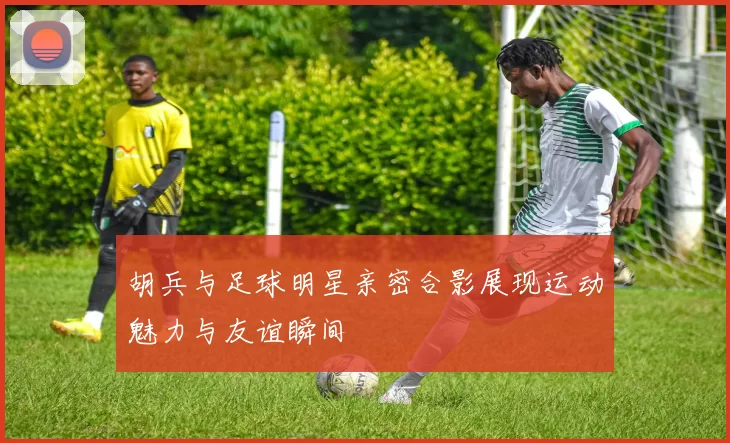 胡兵与足球明星亲密合影展现运动魅力与友谊瞬间
