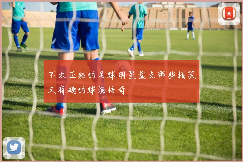 不太正经的足球明星盘点那些搞笑又有趣的球场传奇