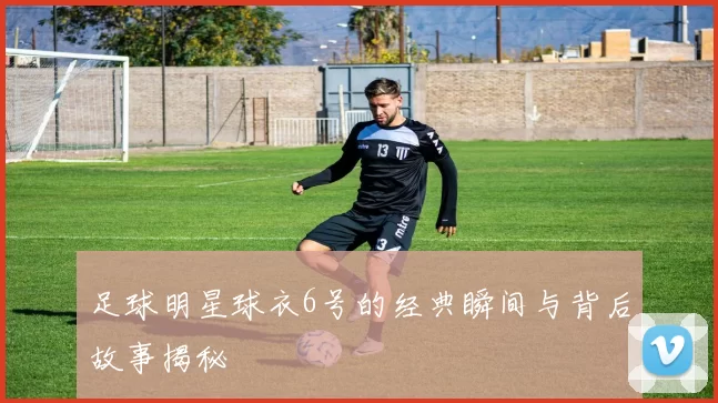 足球明星球衣6号的经典瞬间与背后故事揭秘