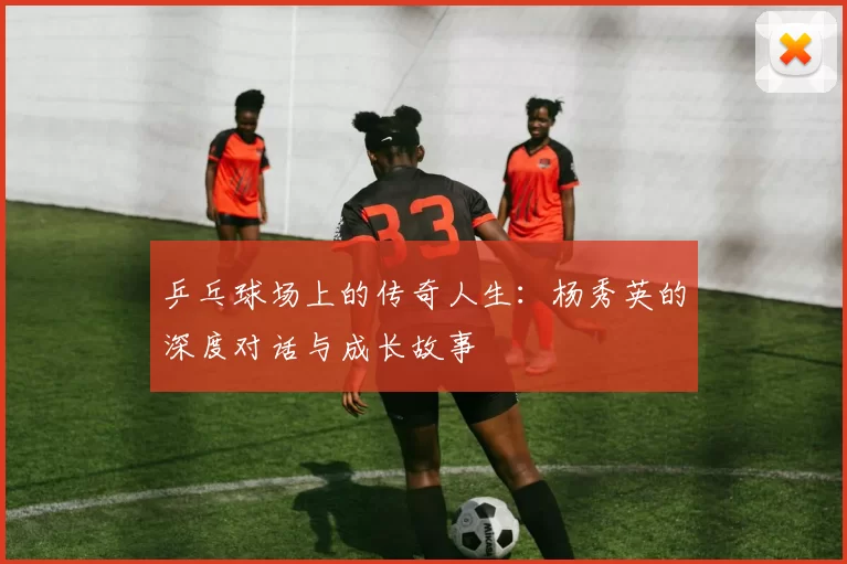 乒乓球场上的传奇人生：杨秀英的深度对话与成长故事