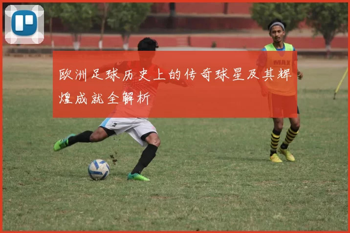 欧洲足球历史上的传奇球星及其辉煌成就全解析