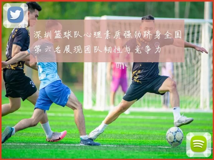 深圳篮球队心理素质强劲跻身全国第六名展现团队韧性与竞争力