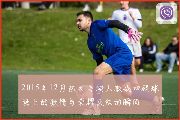 2015年12月热火与湖人激战回顾球场上的激情与荣耀交织的瞬间