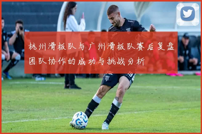 杭州滑板队与广州滑板队赛后复盘团队协作的成功与挑战分析