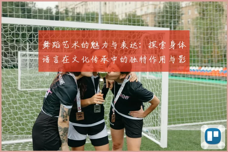 舞蹈艺术的魅力与表达：探索身体语言在文化传承中的独特作用与影响