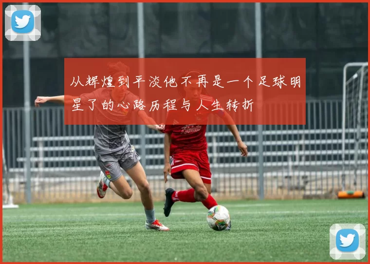从辉煌到平淡他不再是一个足球明星了的心路历程与人生转折