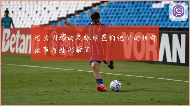 尤为闪耀的足球明星们他们的传奇故事与精彩瞬间