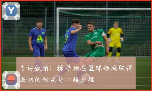专访张丽：探寻她在篮球领域取得成功的秘诀与心路历程