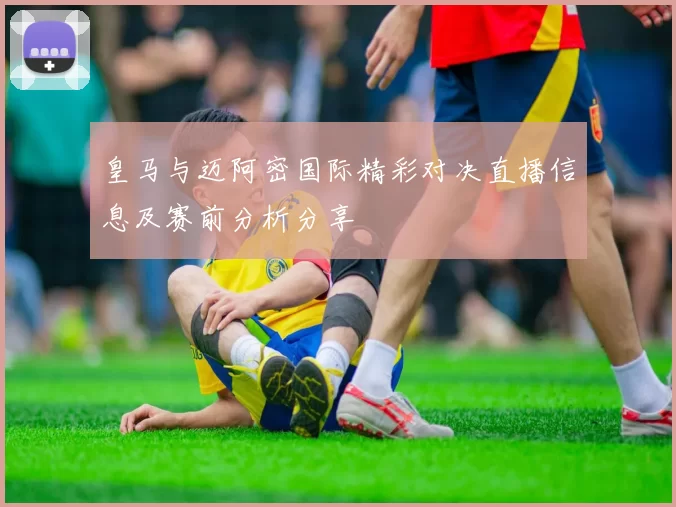 皇马与迈阿密国际精彩对决直播信息及赛前分析分享