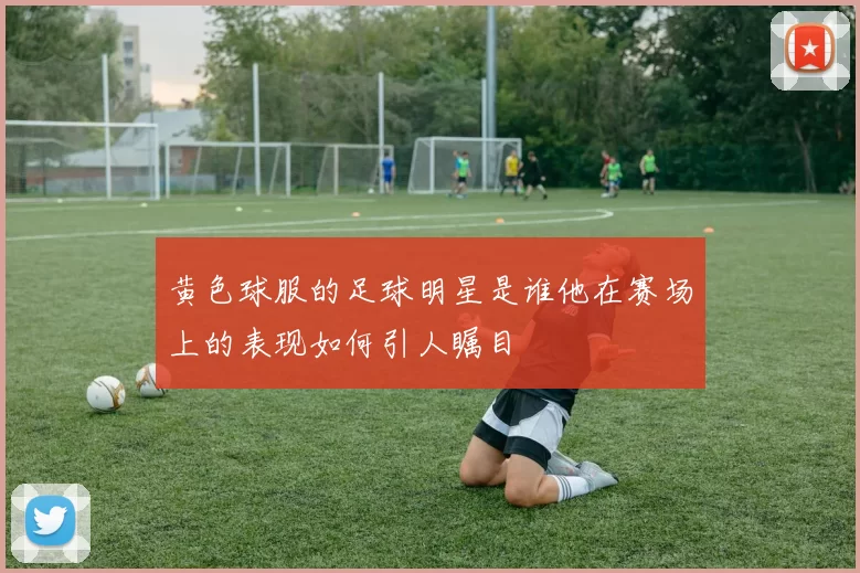 黄色球服的足球明星是谁他在赛场上的表现如何引人瞩目