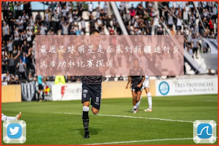 最近足球明星是否来到新疆进行交流活动和比赛探访