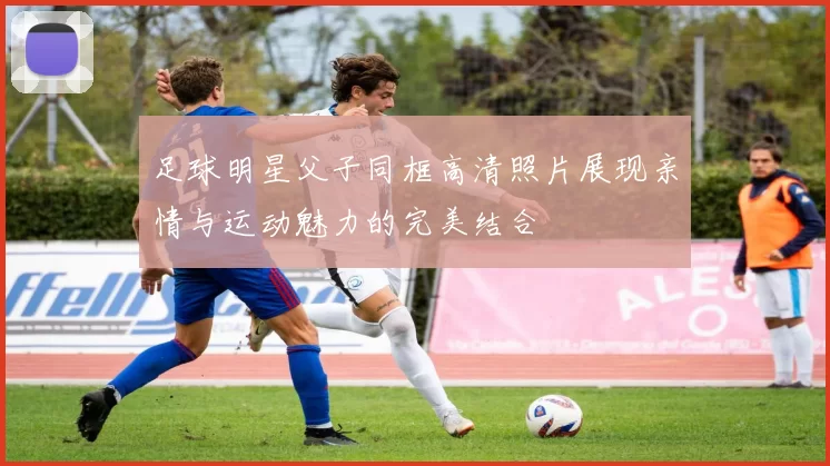 足球明星父子同框高清照片展现亲情与运动魅力的完美结合