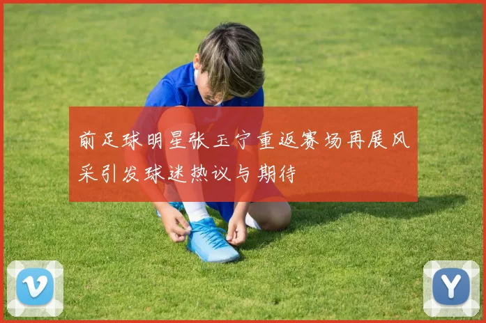 前足球明星张玉宁重返赛场再展风采引发球迷热议与期待