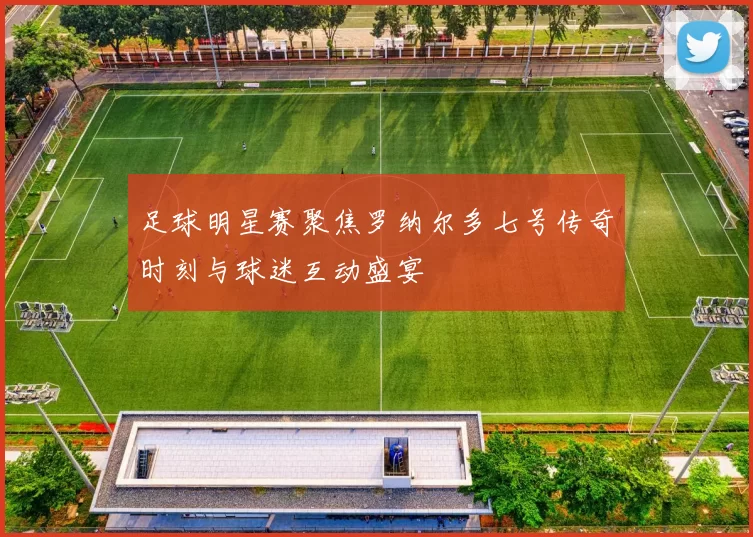 足球明星赛聚焦罗纳尔多七号传奇时刻与球迷互动盛宴