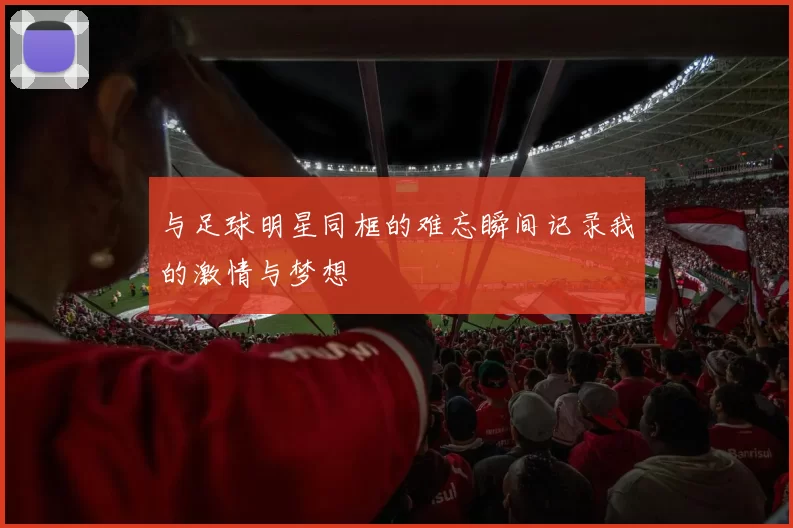 与足球明星同框的难忘瞬间记录我的激情与梦想