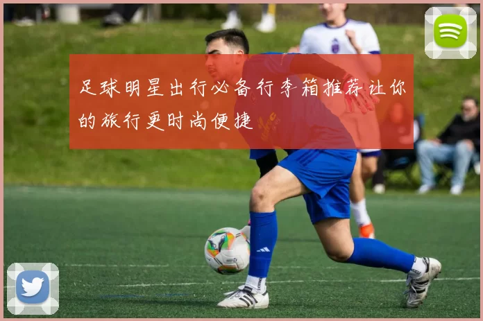 足球明星出行必备行李箱推荐让你的旅行更时尚便捷