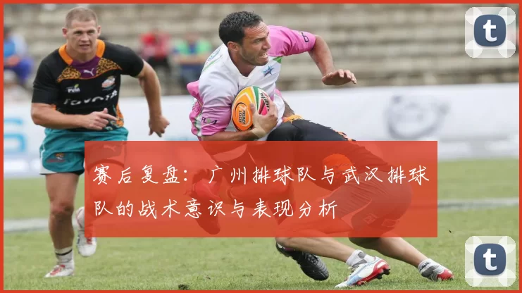 赛后复盘：广州排球队与武汉排球队的战术意识与表现分析