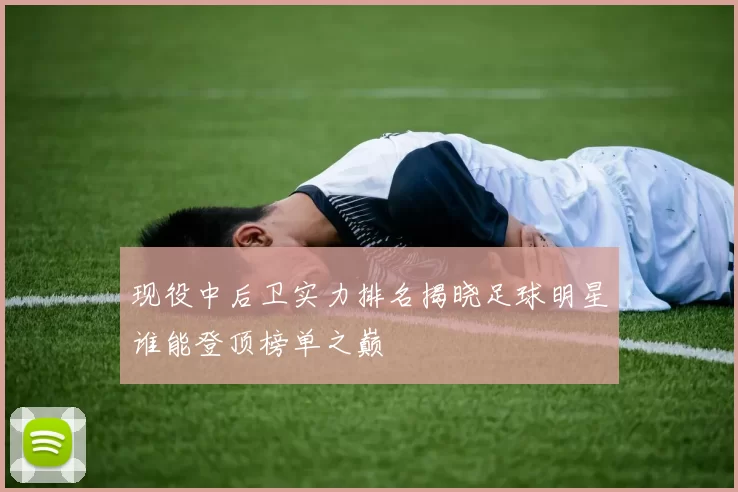 现役中后卫实力排名揭晓足球明星谁能登顶榜单之巅