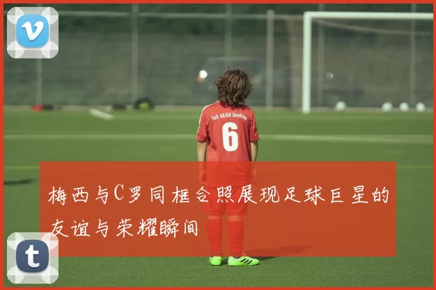 梅西与C罗同框合照展现足球巨星的友谊与荣耀瞬间