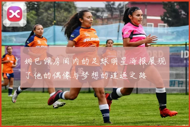 姆巴佩房间内的足球明星海报展现了他的偶像与梦想的追逐之路