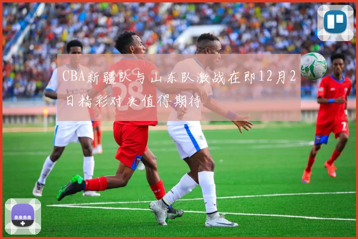 CBA新疆队与山东队激战在即12月2日精彩对决值得期待