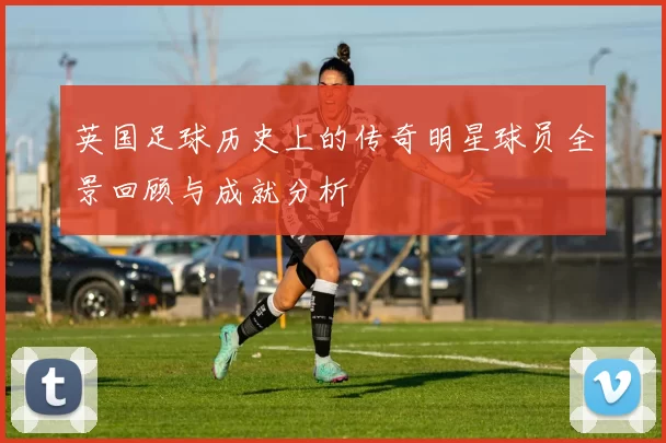 英国足球历史上的传奇明星球员全景回顾与成就分析