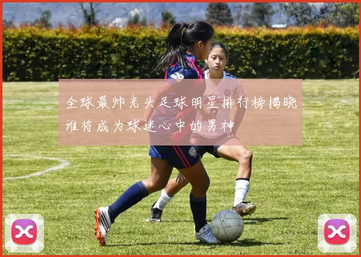 全球最帅光头足球明星排行榜揭晓谁将成为球迷心中的男神