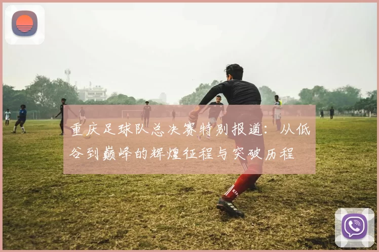 重庆足球队总决赛特别报道：从低谷到巅峰的辉煌征程与突破历程