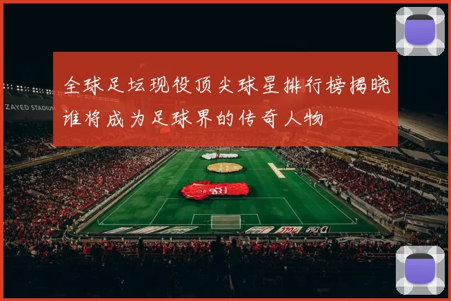 全球足坛现役顶尖球星排行榜揭晓谁将成为足球界的传奇人物