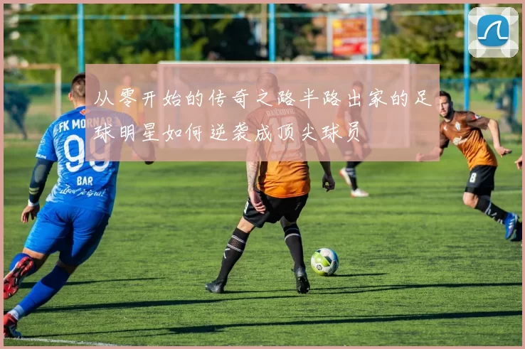 从零开始的传奇之路半路出家的足球明星如何逆袭成顶尖球员