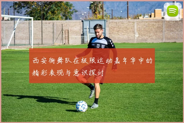 西安街舞队在极限运动嘉年华中的精彩表现与意识探讨