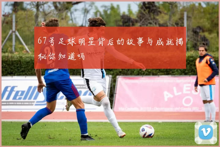 67号足球明星背后的故事与成就揭秘你知道吗