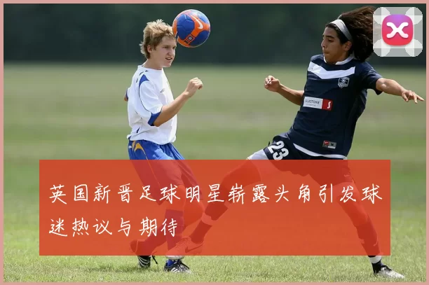 英国新晋足球明星崭露头角引发球迷热议与期待