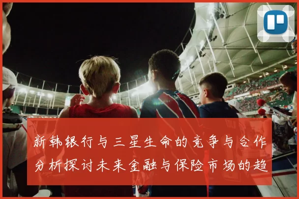 新韩银行与三星生命的竞争与合作分析探讨未来金融与保险市场的趋势与挑战