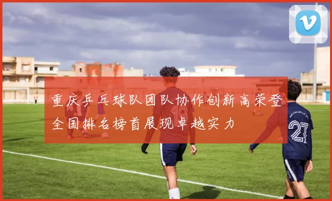 重庆乒乓球队团队协作创新高荣登全国排名榜首展现卓越实力