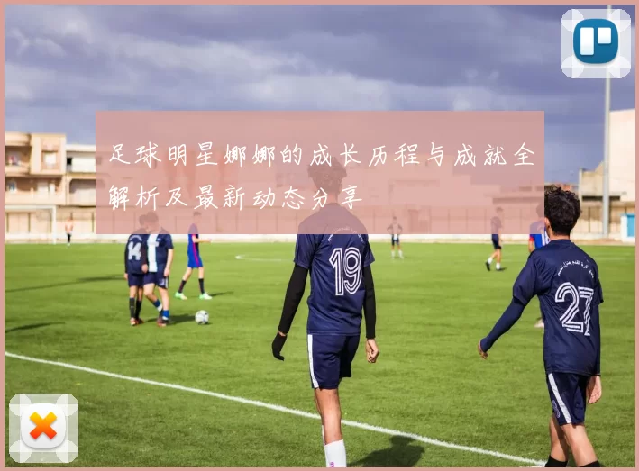 足球明星娜娜的成长历程与成就全解析及最新动态分享