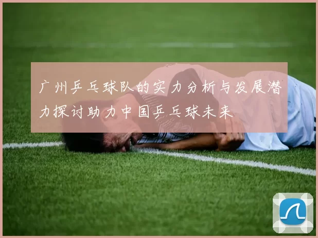 广州乒乓球队的实力分析与发展潜力探讨助力中国乒乓球未来